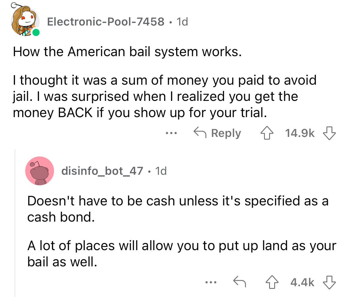 angle - ElectronicPool7458 1d How the American bail system works. I thought it was a sum of money you paid to avoid jail. I was surprised when I realized you get the money Back if you show up for your trial. disinfo_bot_47. 1d Doesn't have to be cash unle