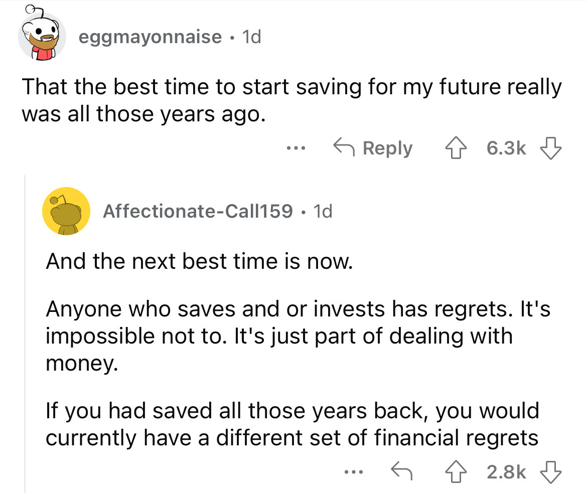 angle - eggmayonnaise. 1d. That the best time to start saving for my future really was all those years ago. ... AffectionateCall159 1d And the next best time is now. Anyone who saves and or invests has regrets. It's impossible not to. It's just part of de