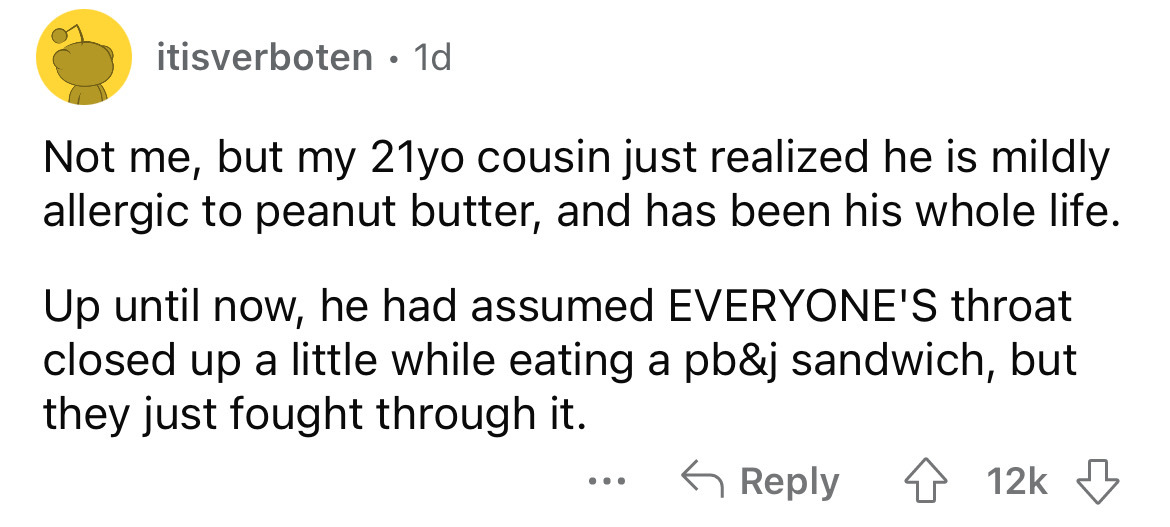 angle - itisverboten 1d Not me, but my 21yo cousin just realized he is mildly allergic to peanut butter, and has been his whole life. Up until now, he had assumed Everyone'S throat closed up a little while eating a pb&j sandwich, but they just fought thro