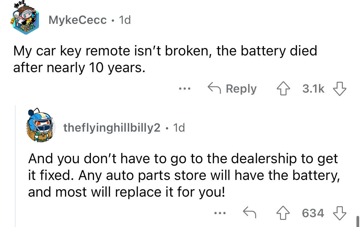 angle - MykeCecc. 1d My car key remote isn't broken, the battery died after nearly 10 years. 4 ... theflyinghillbilly2. 1d And you don't have to go to the dealership to get it fixed. Any auto parts store will have the battery, and most will replace it for