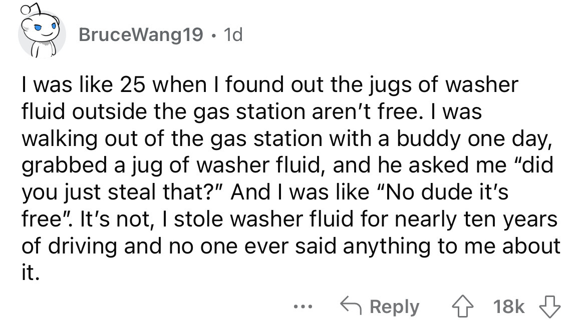 angle - BruceWang19. 1d I was 25 when I found out the jugs of washer fluid outside the gas station aren't free. I was walking out of the gas station with a buddy one day, grabbed a jug of washer fluid, and he asked me "did you just steal that?" And I was 