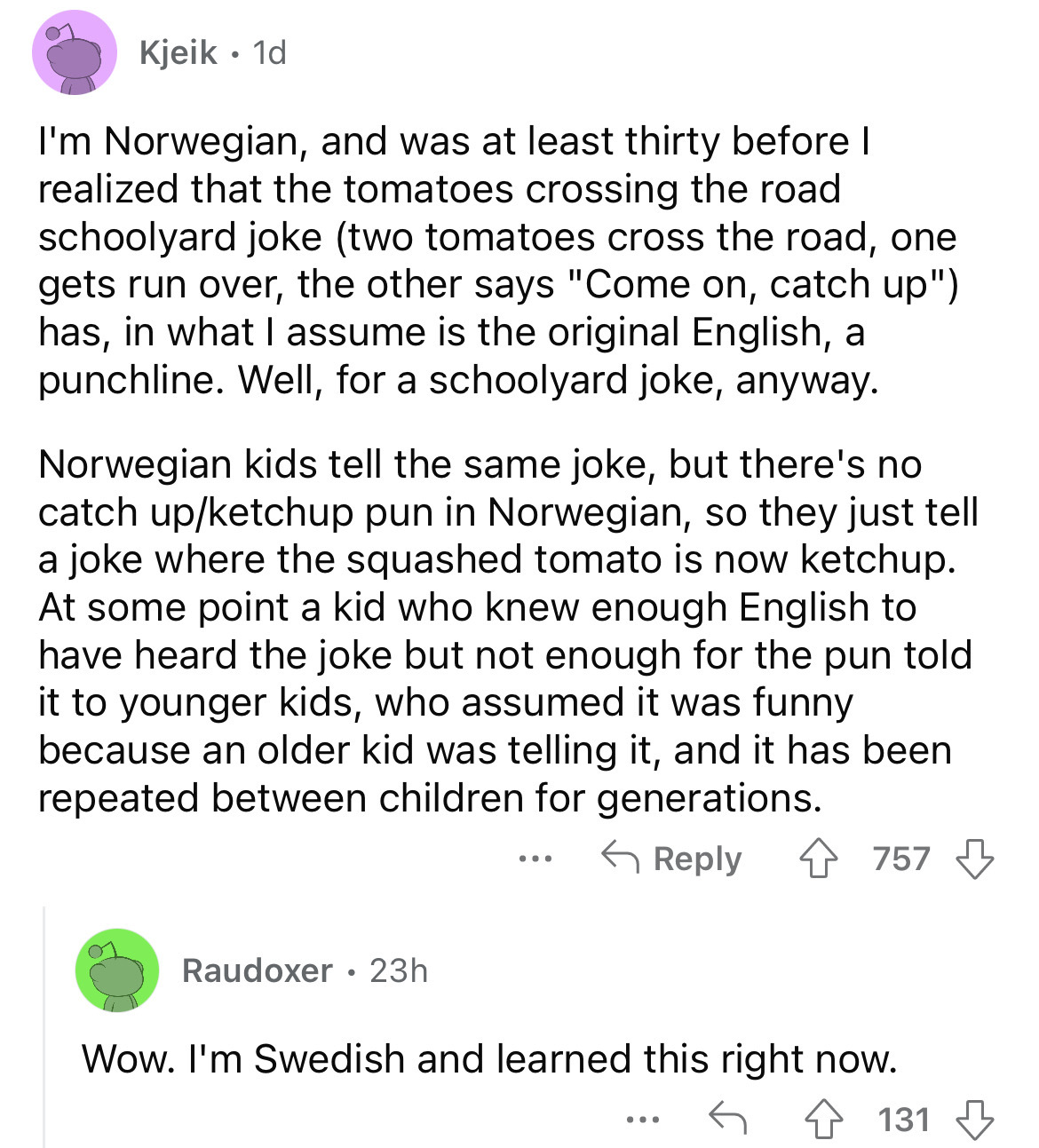 document - Kjeik. 1d I'm Norwegian, and was at least thirty before I realized that the tomatoes crossing the road schoolyard joke two tomatoes cross the road, one gets run over, the other says "Come on, catch up" has, in what I assume is the original Engl
