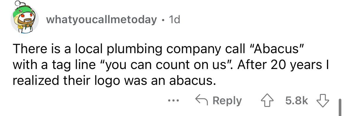angle - whatyoucallmetoday. 1d There is a local plumbing company call "Abacus" with a tag line "you can count on us". After 20 years I realized their logo was an abacus. ...