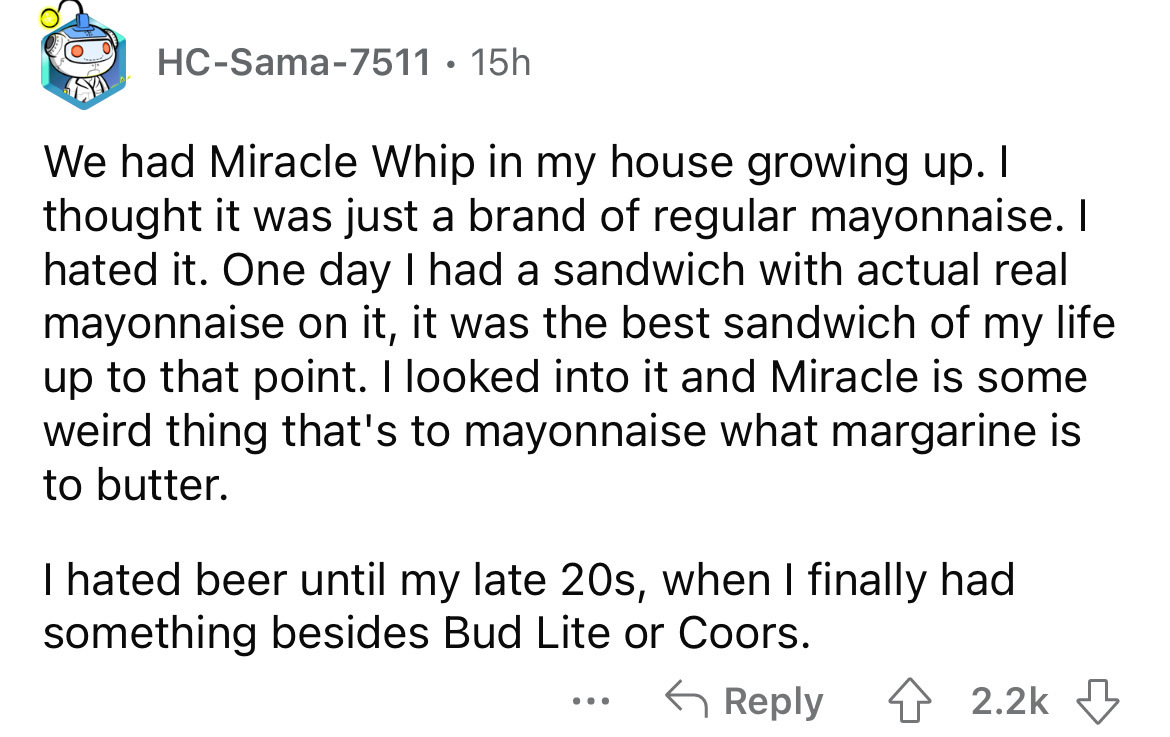 angle - HcSama7511 15h We had Miracle Whip in my house growing up. I thought it was just a brand of regular mayonnaise. I hated it. One day I had a sandwich with actual real mayonnaise on it, it was the best sandwich of my life up to that point. I looked 