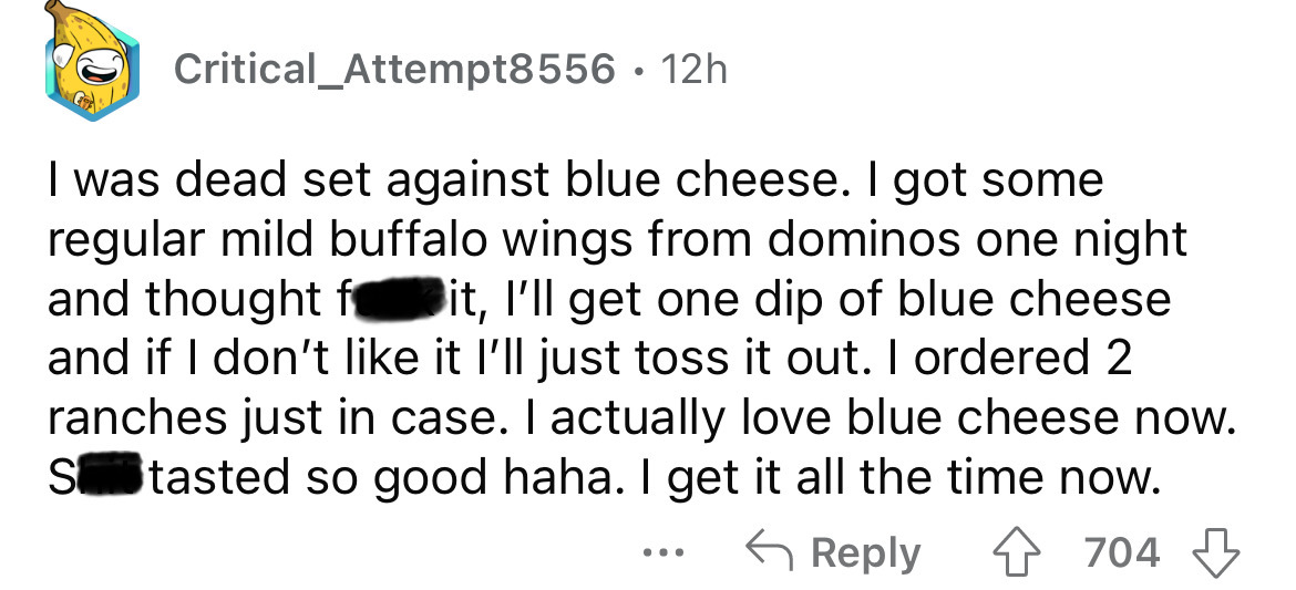 document - Critical Attempt8556. 12h I was dead set against blue cheese. I got some regular mild buffalo wings from dominos one night and thought fit, I'll get one dip of blue cheese and if I don't it I'll just toss it out. I ordered 2 ranches just in cas