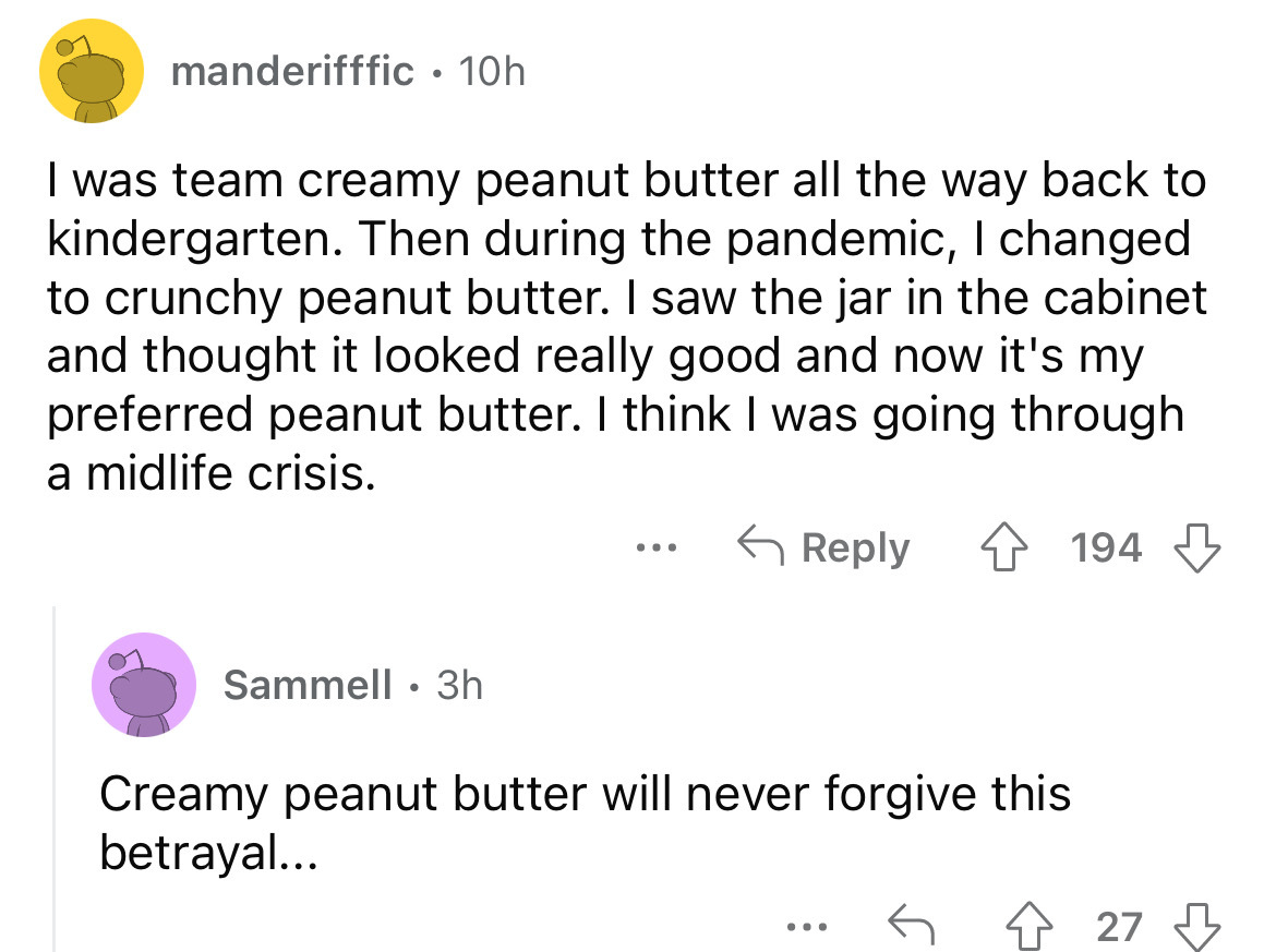 angle - manderifffic. 10h I was team creamy peanut butter all the way back to kindergarten. Then during the pandemic, I changed to crunchy peanut butter. I saw the jar in the cabinet and thought it looked really good and now it's my preferred peanut butte