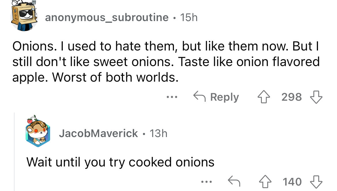 angle - anonymous_subroutine 15h Onions. I used to hate them, but them now. But I still don't sweet onions. Taste onion flavored apple. Worst of both worlds. 298 ... JacobMaverick 13h Wait until you try cooked onions 140