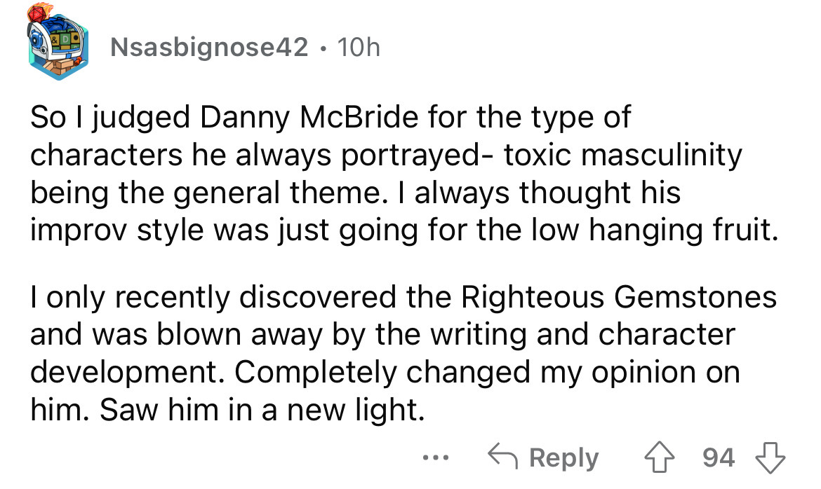 angle - Nsasbignose42 10h So I judged Danny McBride for the type of characters he always portrayed toxic masculinity being the general theme. I always thought his improv style was just going for the low hanging fruit. I only recently discovered the Righte