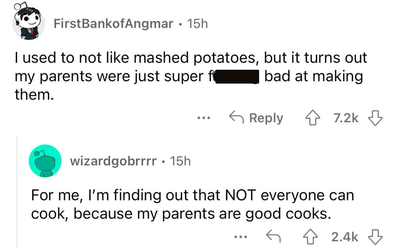 angle - FirstBankofAngmar 15h I used to not mashed potatoes, but it turns out my parents were just super f bad at making them. wizardgobrrrr 15h ... ... For me, I'm finding out that Not everyone can cook, because my parents are good cooks.