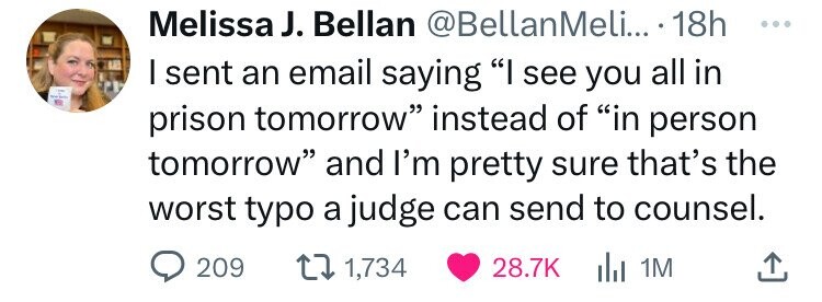 smile - Melissa J. Bellan .... 18h I sent an email saying "I see you all in prison tomorrow" instead of "in person tomorrow" and I'm pretty sure that's the worst typo a judge can send to counsel. 1,734 1M 209