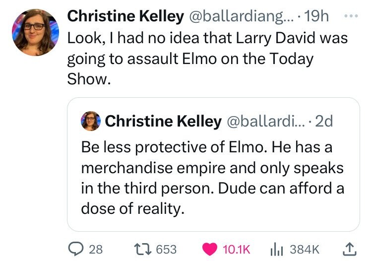 angle - Christine Kelley .... 19h Look, I had no idea that Larry David was going to assault Elmo on the Today Show. Christine Kelley ... 2d Be less protective of Elmo. He has a merchandise empire and only speaks in the third person. Dude can afford a dose