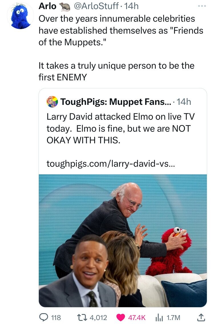 human behavior - Arlo 14h Over the years innumerable celebrities have established themselves as "Friends of the Muppets." It takes a truly unique person to be the first Enemy ToughPigs Muppet Fans.... 14h Larry David attacked Elmo on live Tv today. Elmo i