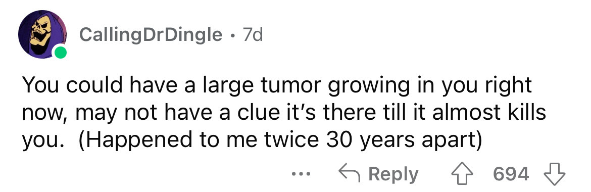number - Calling DrDingle 7d. You could have a large tumor growing in you right now, may not have a clue it's there till it almost kills you. Happened to me twice 30 years apart 694