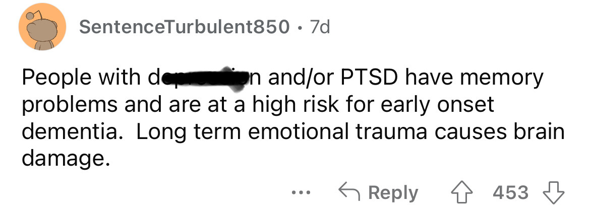 paper - SentenceTurbulent850 7d People with den andor Ptsd have memory problems and are at a high risk for early onset dementia. Long term emotional trauma causes brain damage. 453
