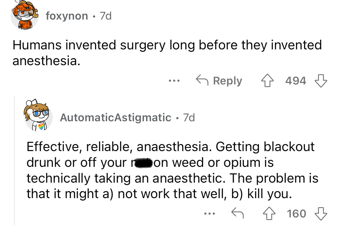angle - foxynon 7d Humans invented surgery long before they invented anesthesia. 4 494 esss ... AutomaticAstigmatic 7d Effective, reliable, anaesthesia. Getting blackout drunk or off your n on weed or opium is technically taking an anaesthetic. The proble