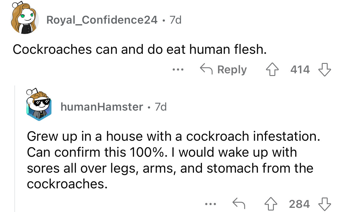 angle - Royal Confidence24 7d Cockroaches can and do eat human flesh. humanHamster 7d ... 4414 Grew up in a house with a cockroach infestation. Can confirm this 100%. I would wake up with sores all over legs, arms, and stomach from the cockroaches. 284