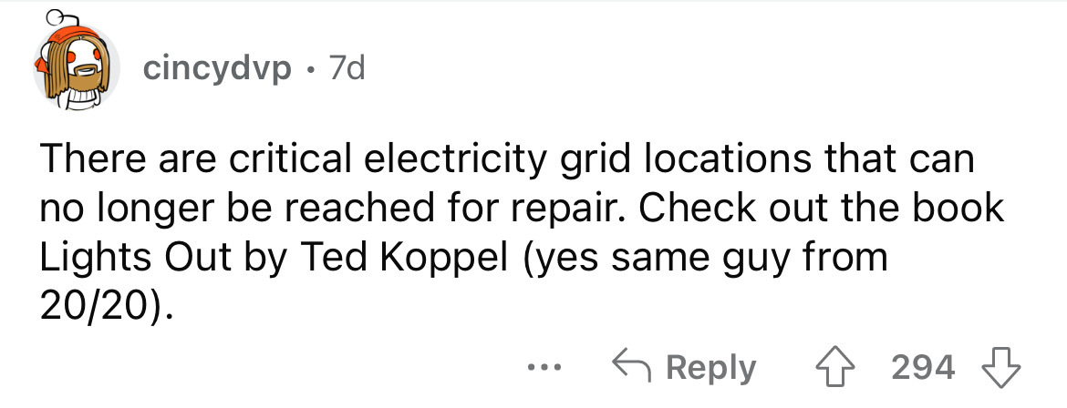 paper - cincydvp 7d There are critical electricity grid locations that can no longer be reached for repair. Check out the book Lights Out by Ted Koppel yes same guy from 2020. ... 294