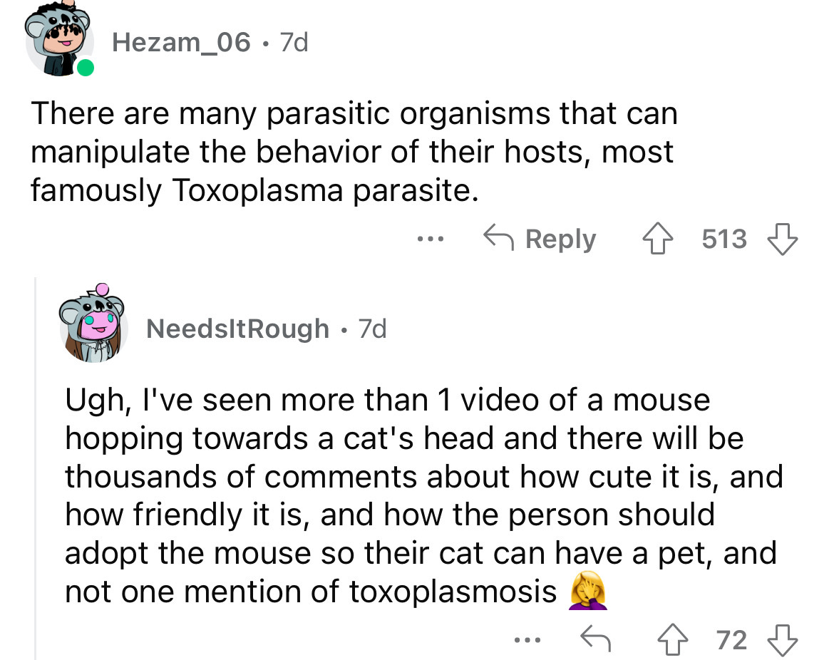 angle - Hezam_06 7d There are many parasitic organisms that can manipulate the behavior of their hosts, most famously Toxoplasma parasite. NeedsltRough. 7d ... 513 Ugh, I've seen more than 1 video of a mouse hopping towards a cat's head and there will be 