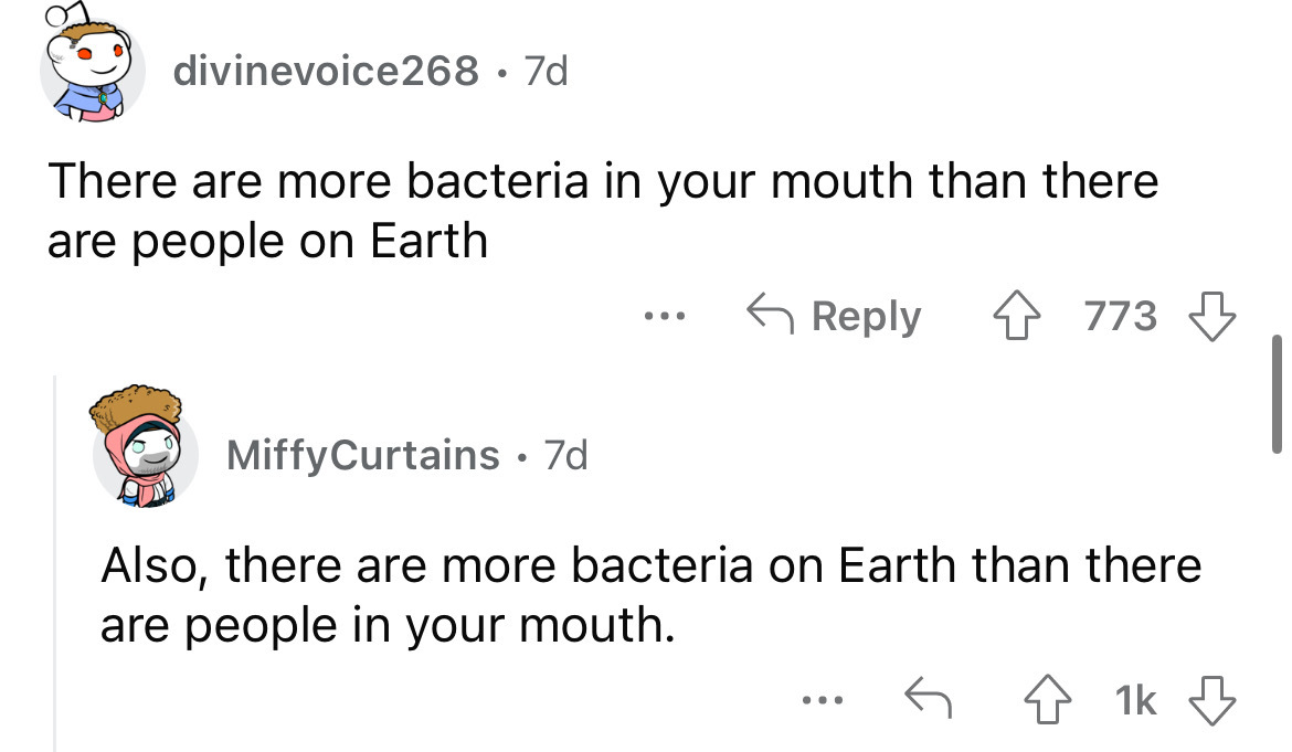 angle - divinevoice268 7d There are more bacteria in your mouth than there are people on Earth Miffy Curtains 7d ... 773 Also, there are more bacteria on Earth than there are people in your mouth. 1k
