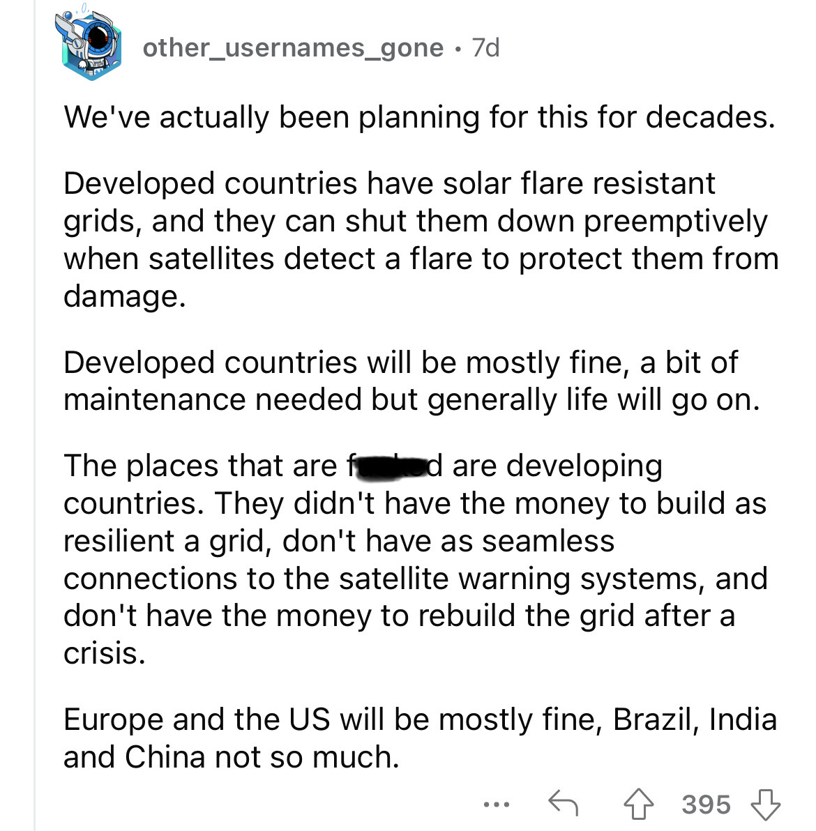 document - other_usernames_gone 7d We've actually been planning for this for decades. Developed countries have solar flare resistant grids, and they can shut them down preemptively when satellites detect a flare to protect them from damage. Developed coun
