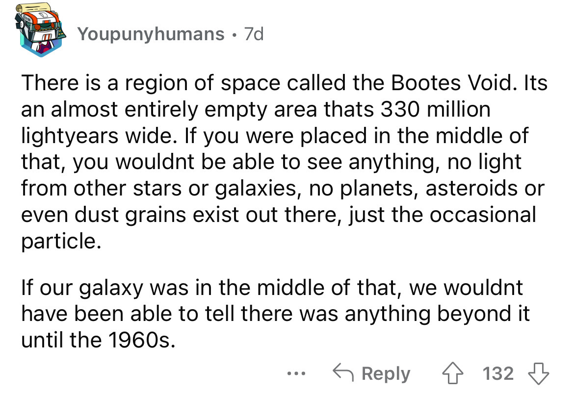 document - Youpunyhumans. 7d There is a region of space called the Bootes Void. Its an almost entirely empty area thats 330 million lightyears wide. If you were placed in the middle of that, you wouldnt be able to see anything, no light from other stars o