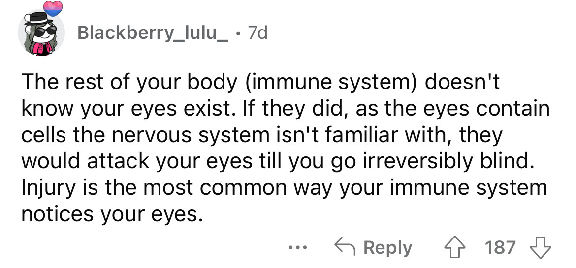angle - Blackberry_lulu_ . 7d The rest of your body immune system doesn't know your eyes exist. If they did, as the eyes contain cells the nervous system isn't familiar with, they would attack your eyes till you go irreversibly blind. Injury is the most c