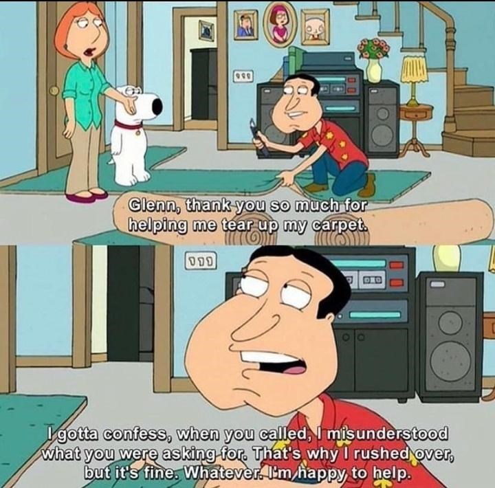 family guy memes funny - 990 Glenn, thank you so much for helping me tear up my carpet. Tom 111 Deo I gotta confess, when you called, I misunderstood what you were asking for. That's why I rushed over, but it's fine. Whatever I'm happy to help.