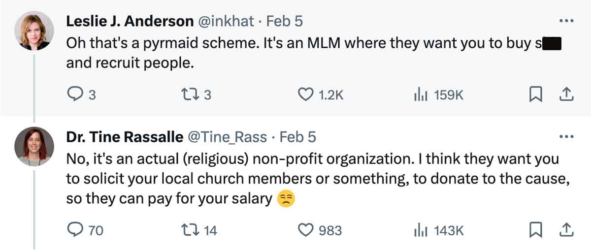 document - Leslie J. Anderson . Feb 5 Oh that's a pyrmaid scheme. It's an Mlm where they want you to buy s and recruit people. 3 173 70 Dr. Tine Rassalle . Feb 5 No, it's an actual religious nonprofit organization. I think they want you to solicit your lo