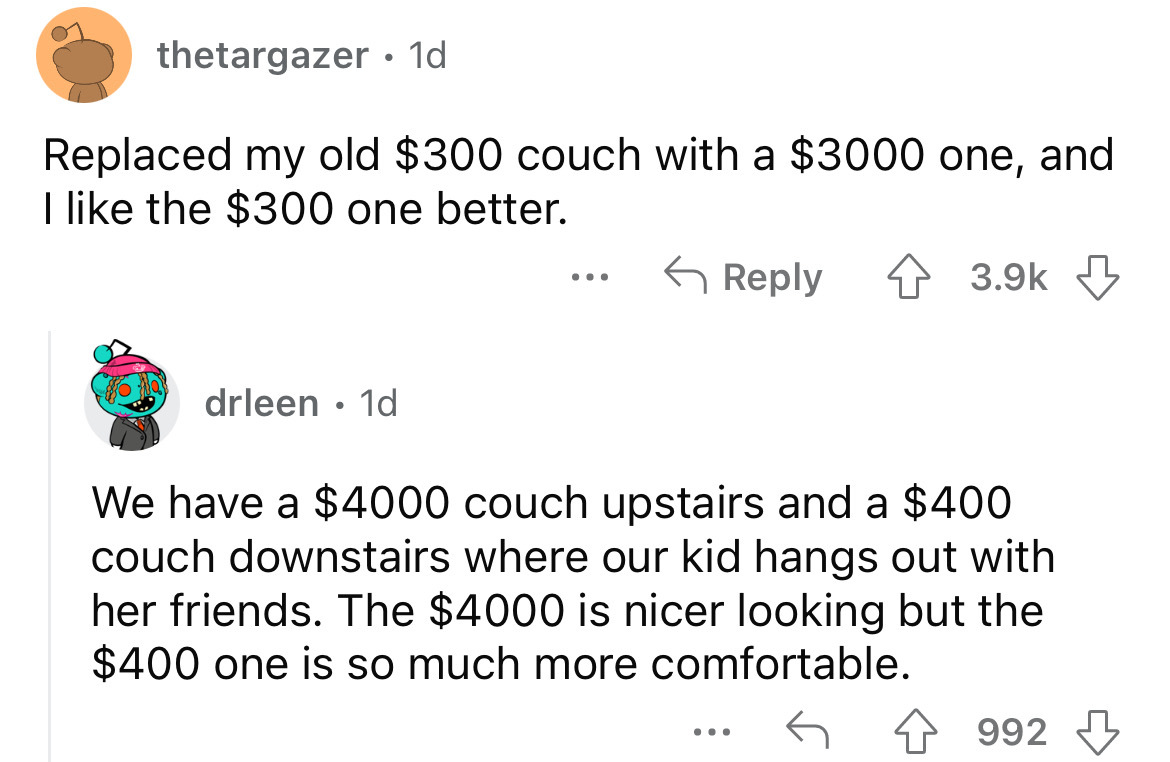 angle - thetargazer. 1d Replaced my old $300 couch with a $3000 one, and I the $300 one better. drleen 1d We have a $4000 couch upstairs and a $400 couch downstairs where our kid hangs out with her friends. The $4000 is nicer looking but the $400 one is s