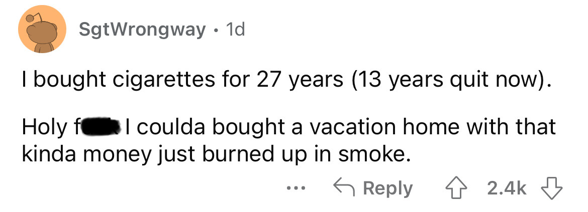 angle - SgtWrongway. 1d. I bought cigarettes for 27 years 13 years quit now. Holy f I coulda bought a vacation home with that kinda money just burned up in smoke.