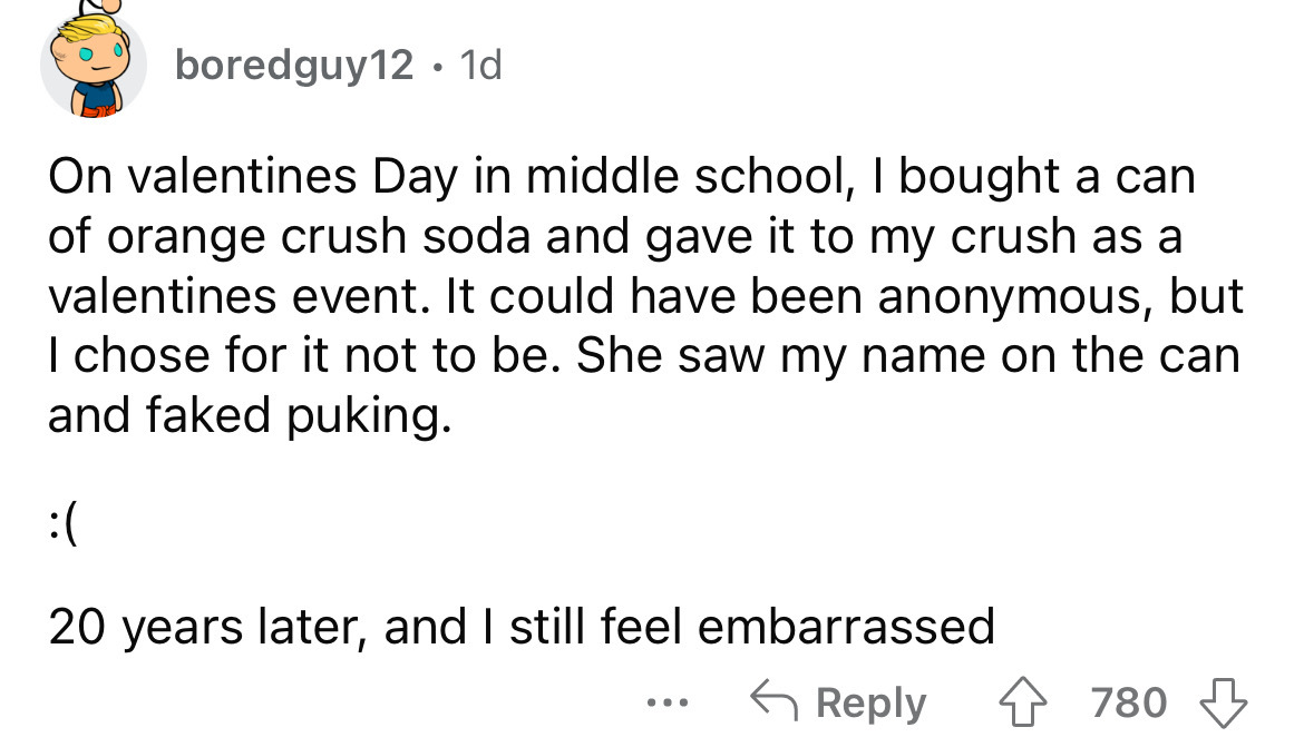 angle - boredguy12 1d On valentines Day in middle school, I bought a can of orange crush soda and gave it to my crush as a valentines event. It could have been anonymous, but I chose for it not to be. She saw my name on the can and faked puking. 20 years 