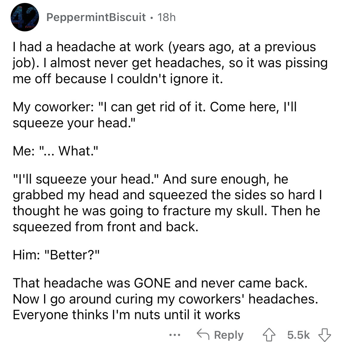 angle - PeppermintBiscuit 18h I had a headache at work years ago, at a previous job. I almost never get headaches, so it was pissing me off because I couldn't ignore it. My coworker "I can get rid of it. Come here, I'll squeeze your head." Me "... What." 