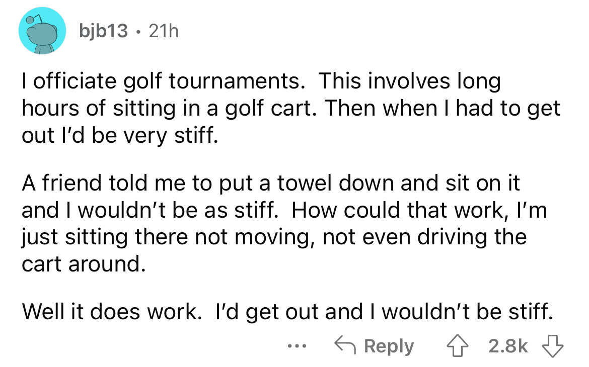 angle - bjb13. 21h I officiate golf tournaments. This involves long hours of sitting in a golf cart. Then when I had to get out I'd be very stiff. A friend told me to put a towel down and sit on it and I wouldn't be as stiff. How could that work, I'm just