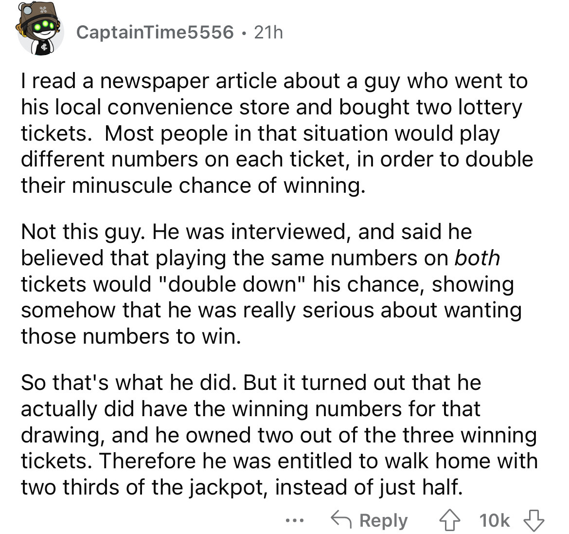 angle - CaptainTime5556 21h I read a newspaper article about a guy who went to his local convenience store and bought two lottery tickets. Most people in that situation would play different numbers on each ticket, in order to double their minuscule chance