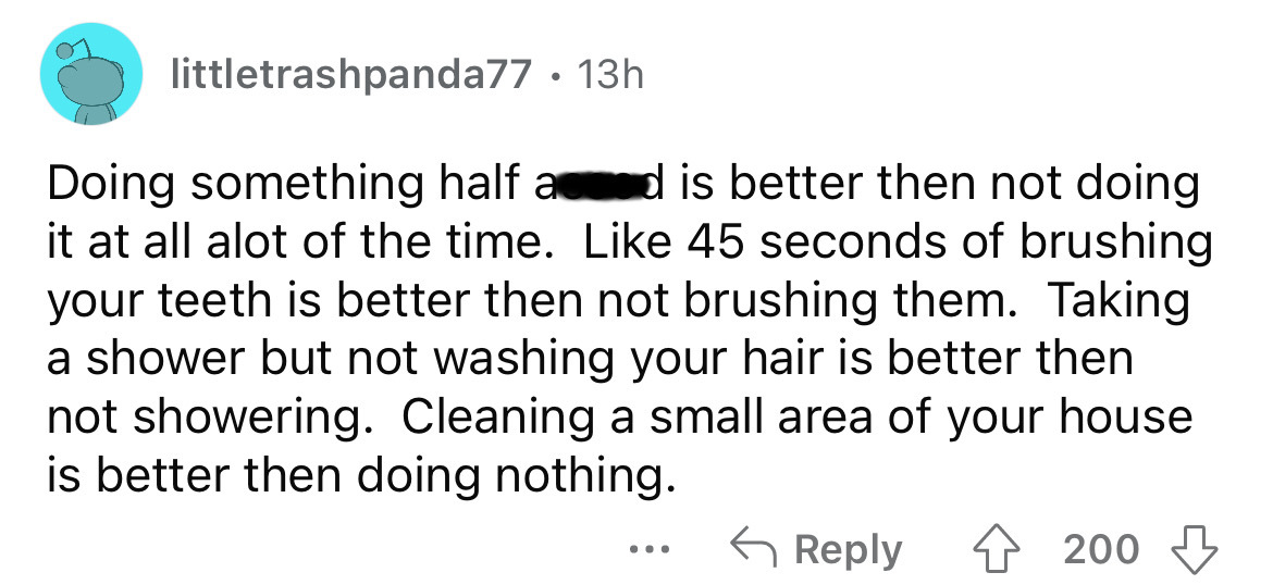 number - littletrashpanda77 13h Doing something half a d is better then not doing it at all alot of the time. 45 seconds of brushing your teeth is better then not brushing them. Taking a shower but not washing your hair is better then not showering. Clean