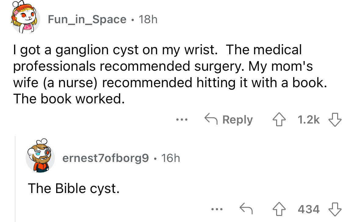 angle - Fun_in_Space 18h I got a ganglion cyst on my wrist. The medical professionals recommended surgery. My mom's wife a nurse recommended hitting it with a book. The book worked. ernest7ofborg9 16h The Bible cyst. ... ... 434