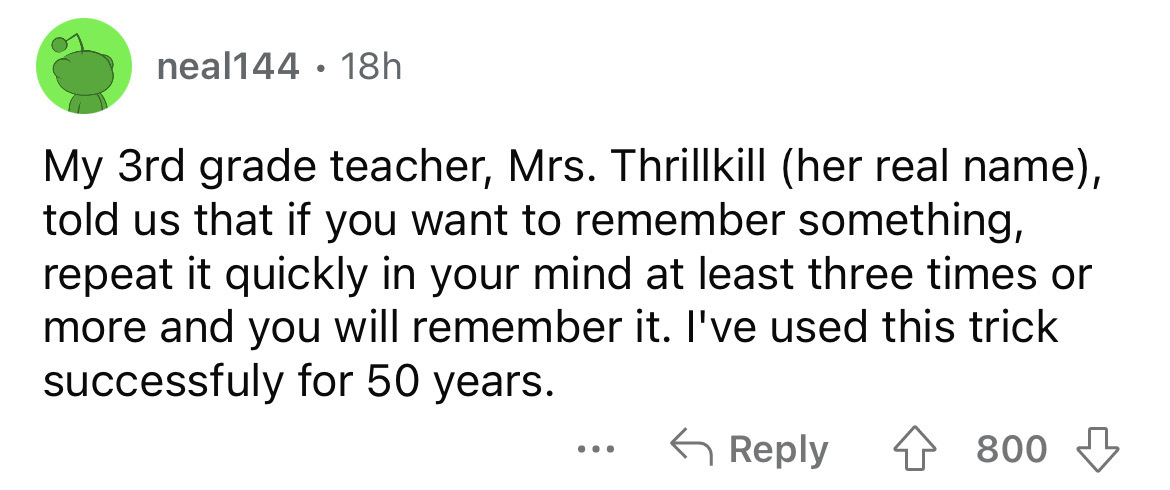number - neal144 18h My 3rd grade teacher, Mrs. Thrillkill her real name, told us that if you want to remember something, repeat it quickly in your mind at least three times or more and you will remember it. I've used this trick successfuly for 50 years. 