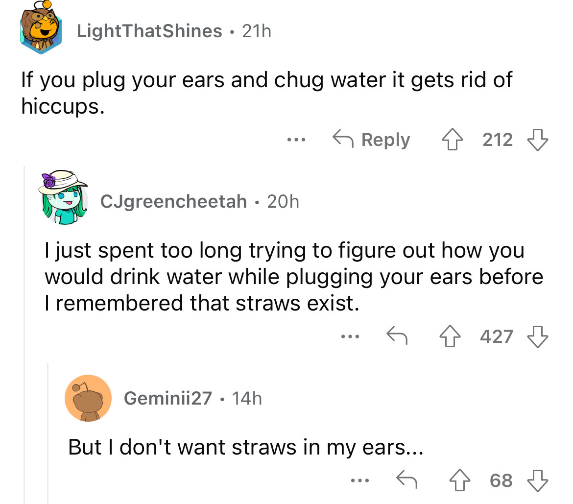 angle - LightThatShines . 21h If you plug your ears and chug water it gets rid of hiccups. 4212 CJgreencheetah 20h I just spent too long trying to figure out how you would drink water while plugging your ears before I remembered that straws exist. Geminii