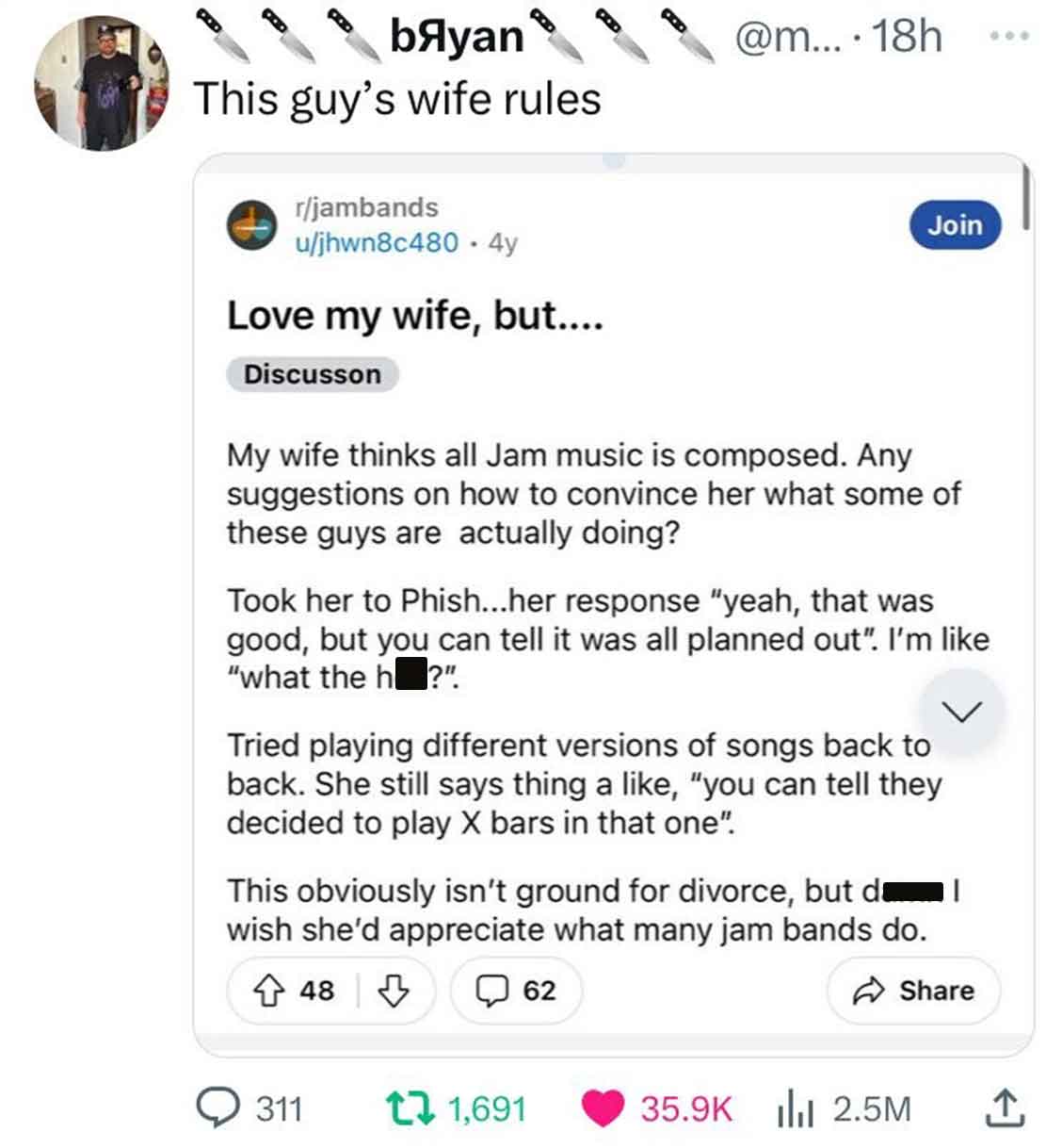 web page - byan This guy's wife rules rjambands ujhwn8c480 4y Love my wife, but.... Discusson My wife thinks all Jam music is composed. Any suggestions on how to convince her what some of these guys are actually doing? ....18h Took her to Phish...her resp