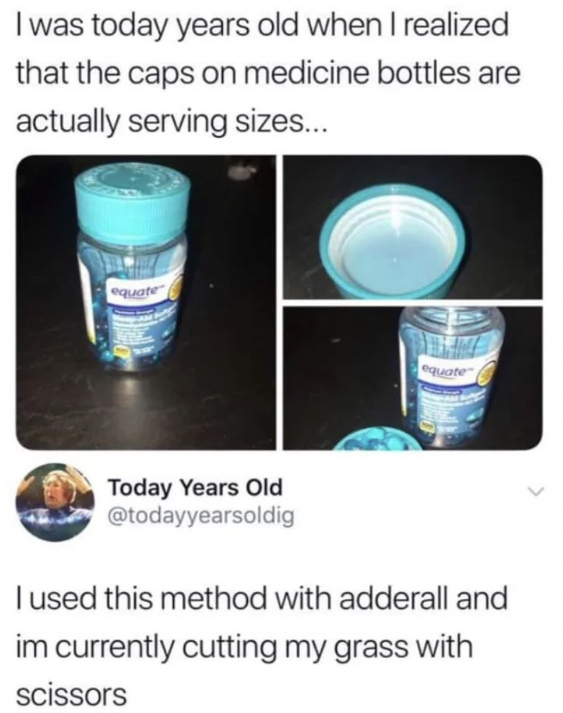 water - I was today years old when I realized that the caps on medicine bottles are actually serving sizes... equate Today Years Old quate I used this method with adderall and im currently cutting my grass with scissors