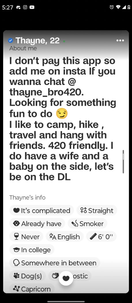 screenshot - Thayne, 22 About me I don't pay this app so add me on insta If you wanna chat @ thayne_bro420. Looking for something fun to do I to camp, hike, travel and hang with friends. 420 friendly. I do have a wife and a baby on the side, let's be on t
