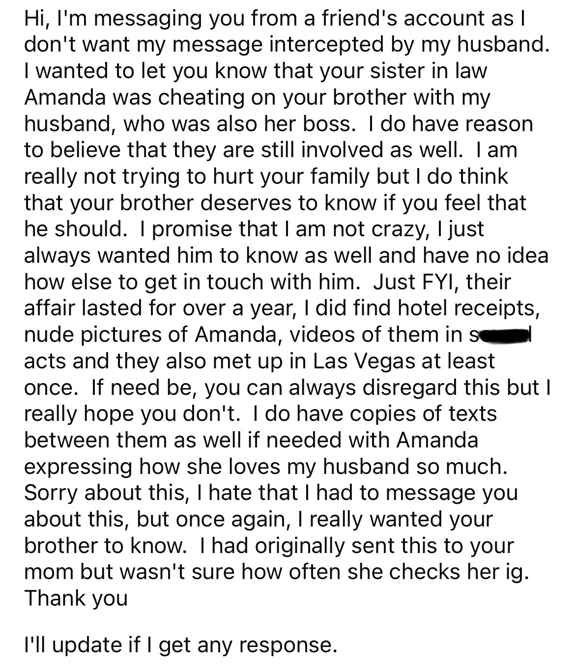 document - Hi, I'm messaging you from a friend's account as I don't want my message intercepted by my husband. I wanted to let you know that your sister in law Amanda was cheating on your brother with my husband, who was also her boss. I do have reason to