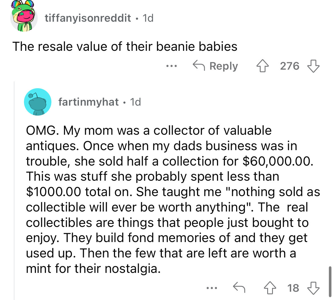 angle - tiffanyisonreddit. 1d The resale value of their beanie babies ... 276 fartinmyhat. 1d Omg. My mom was a collector of valuable antiques. Once when my dads business was in trouble, she sold half a collection for $60,000.00. This was stuff she probab