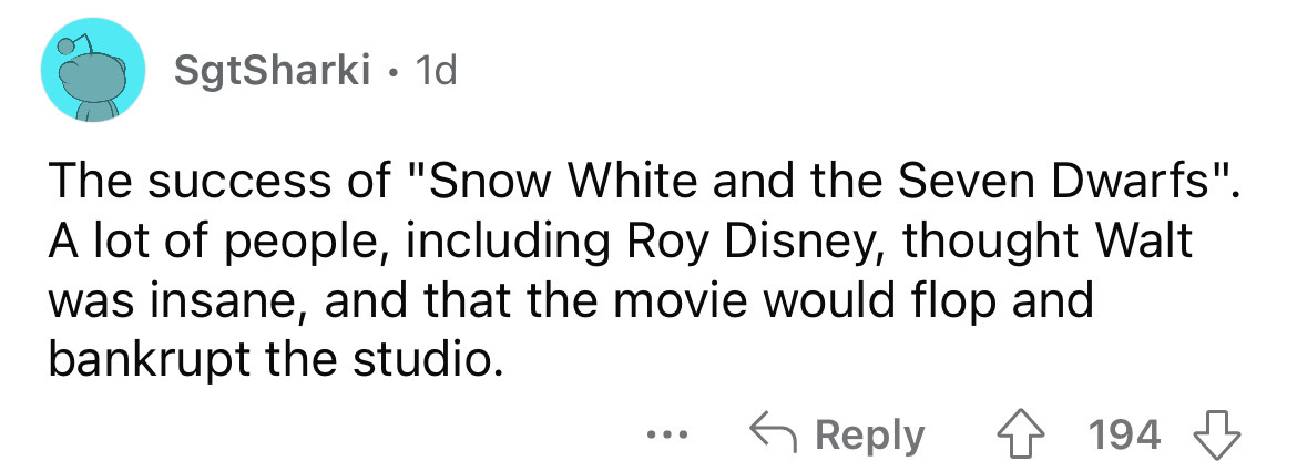 number - SgtSharki 1d The success of "Snow White and the Seven Dwarfs". A lot of people, including Roy Disney, thought Walt was insane, and that the movie would flop and bankrupt the studio. 4194 ...