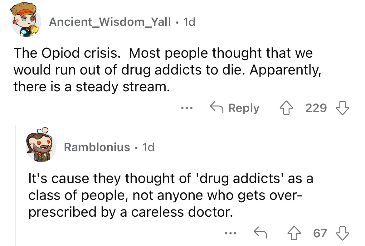 angle - Ancient Wisdom_Yall 1d The Opiod crisis. Most people thought that we would run out of drug addicts to die. Apparently, there is a steady stream. Ramblonius 1d ... 229 It's cause they thought of 'drug addicts' as a class of people, not anyone who g