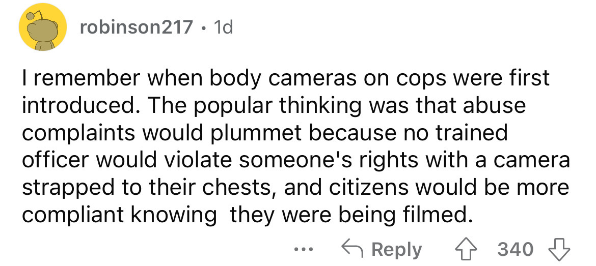 angle - robinson217 1d I remember when body cameras on cops were first introduced. The popular thinking was that abuse complaints would plummet because no trained officer would violate someone's rights with a camera strapped to their chests, and citizens 