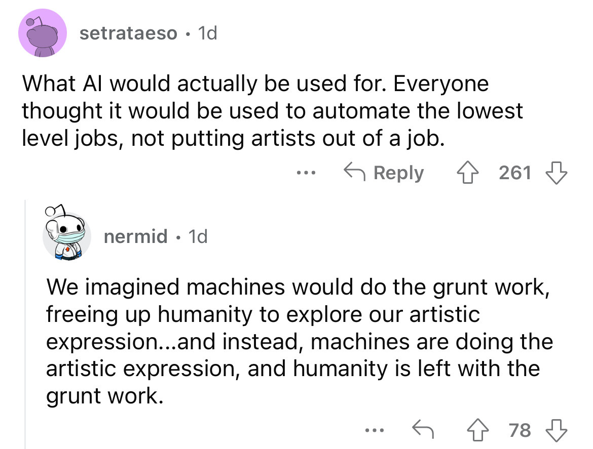 angle - setrataeso. 1d What Al would actually be used for. Everyone thought it would be used to automate the lowest level jobs, not putting artists out of a job. nermid. 1d 261 We imagined machines would do the grunt work, freeing up humanity to explore o