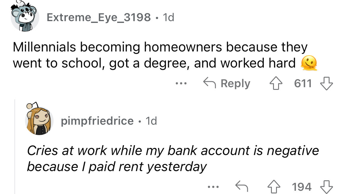 angle - Extreme_Eye_3198. 1d Millennials becoming homeowners because they went to school, got a degree, and worked hard 611 pimpfriedrice. 1d Cries at work while my bank account is negative because I paid rent yesterday 194