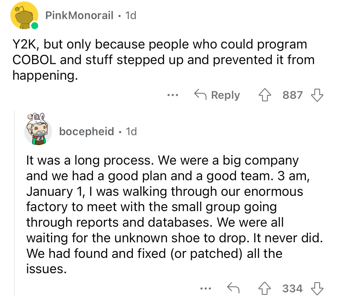 angle - PinkMonorail 1d Y2K, but only because people who could program Cobol and stuff stepped up and prevented it from happening. 4887 bocepheid 1d It was a long process. We were a big company and we had a good plan and a good team. 3 am, January 1, I wa