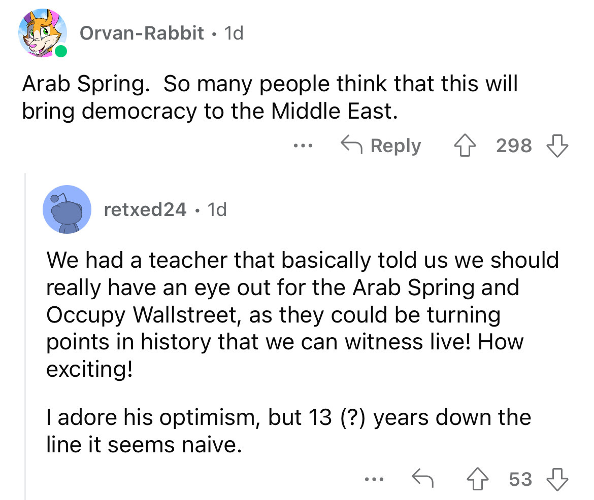 angle - OrvanRabbit 1d Arab Spring. So many people think that this will bring democracy to the Middle East. retxed24 1d ... 298 We had a teacher that basically told us we should really have an eye out for the Arab Spring and Occupy Wallstreet, as they cou